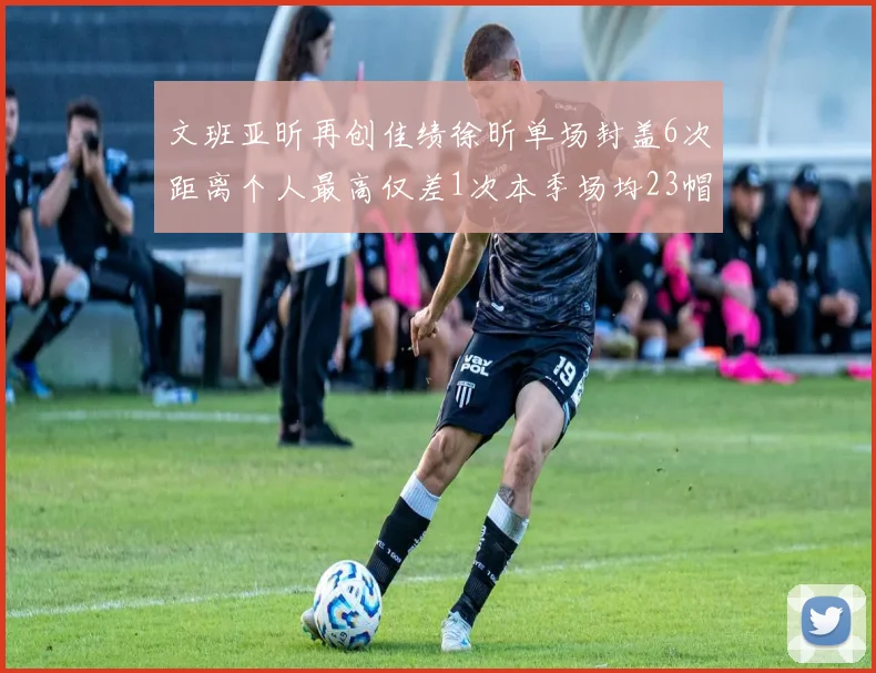 文班亚昕再创佳绩徐昕单场封盖6次距离个人最高仅差1次本季场均23帽领跑联盟