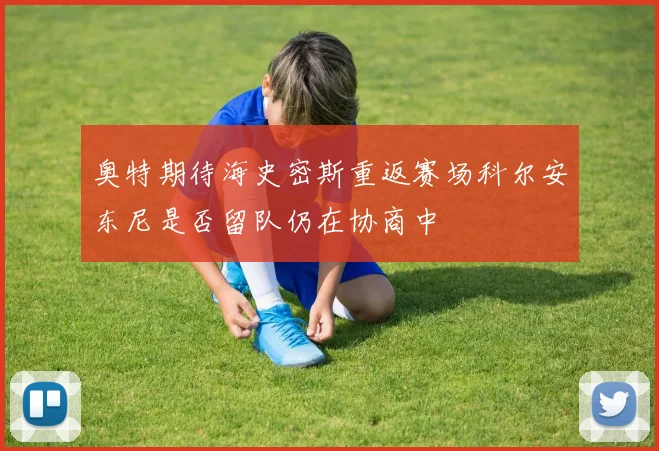 奥特期待海史密斯重返赛场科尔安东尼是否留队仍在协商中