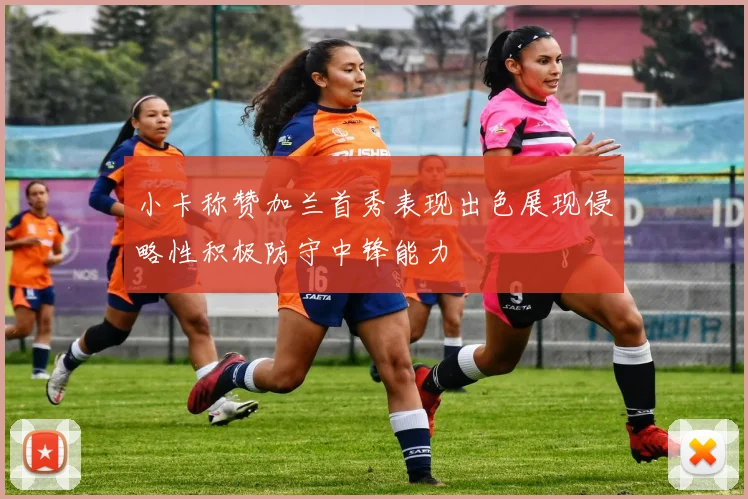 小卡称赞加兰首秀表现出色展现侵略性积极防守中锋能力