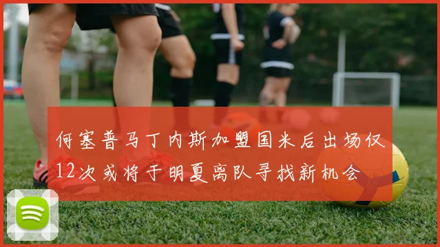 何塞普马丁内斯加盟国米后出场仅12次或将于明夏离队寻找新机会