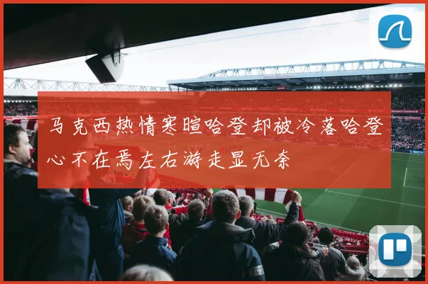 马克西热情寒暄哈登却被冷落哈登心不在焉左右游走显无奈