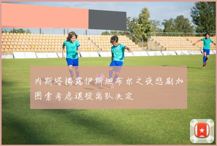 内斯塔揭露伊斯坦布尔之夜悲剧加图索考虑退役离队决定
