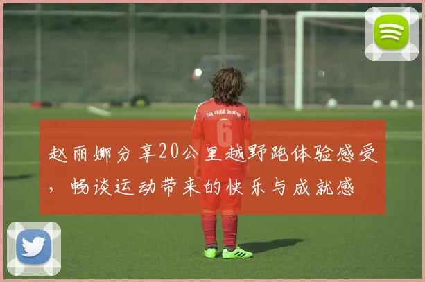 赵丽娜分享20公里越野跑体验感受，畅谈运动带来的快乐与成就感