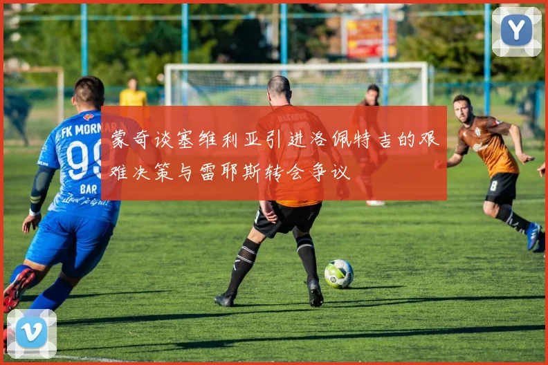 蒙奇谈塞维利亚引进洛佩特吉的艰难决策与雷耶斯转会争议