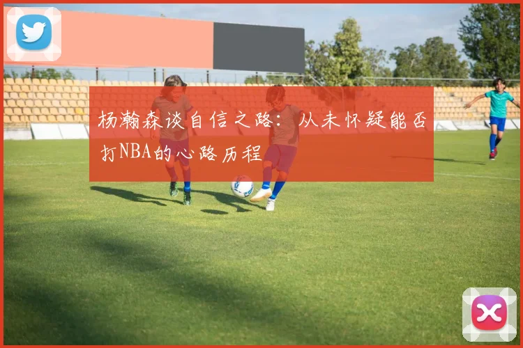 杨瀚森谈自信之路：从未怀疑能否打NBA的心路历程