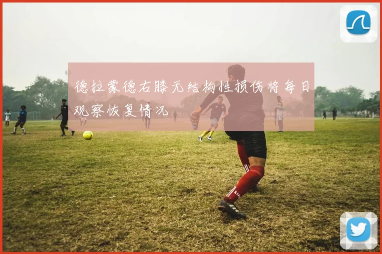 德拉蒙德右膝无结构性损伤将每日观察恢复情况