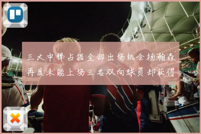 三大中锋占据全部出场机会杨瀚森再度未能上场三名双向球员却获得机会
