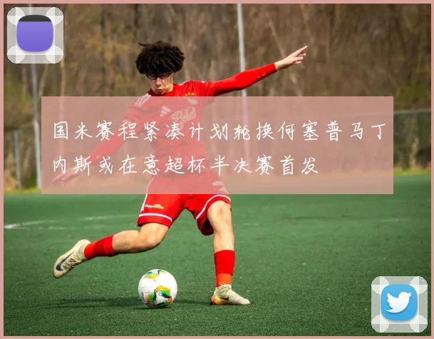 国米赛程紧凑计划轮换何塞普马丁内斯或在意超杯半决赛首发