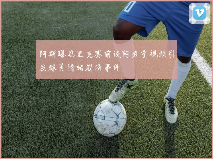 阿斯曝恩里克赛前谈阿劳霍视频引发球员情绪崩溃事件