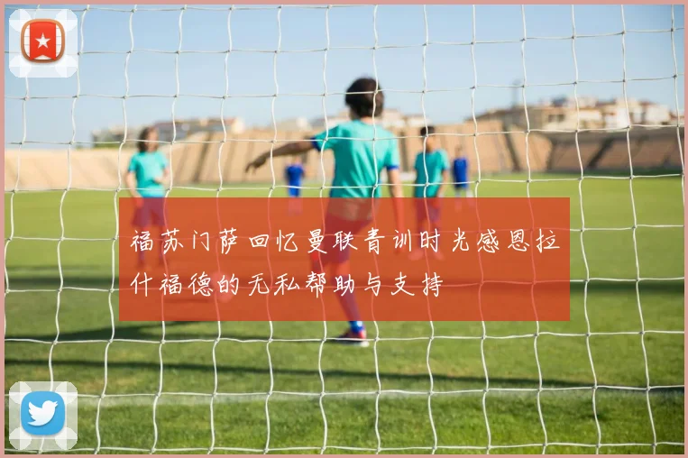 福苏门萨回忆曼联青训时光感恩拉什福德的无私帮助与支持