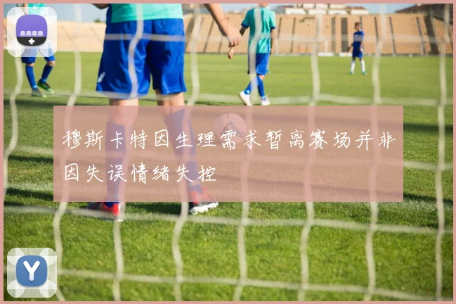 穆斯卡特因生理需求暂离赛场并非因失误情绪失控