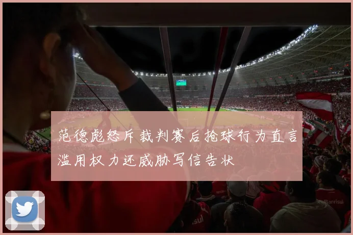 范德彪怒斥裁判赛后抢球行为直言滥用权力还威胁写信告状