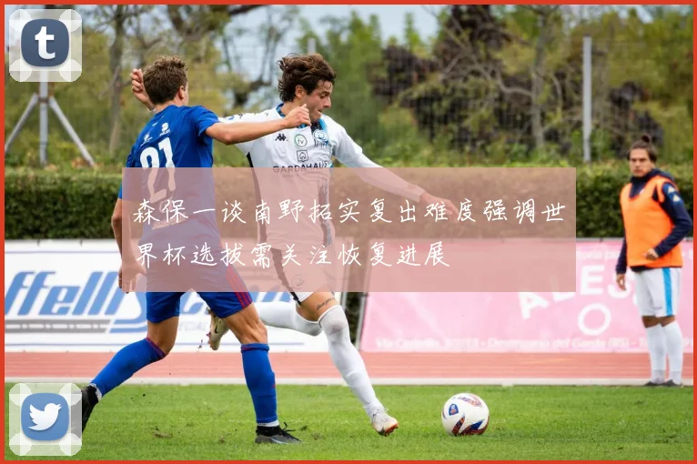 森保一谈南野拓实复出难度强调世界杯选拔需关注恢复进展