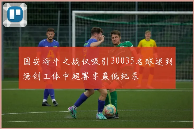 国安海牛之战仅吸引30035名球迷到场创工体中超赛季最低纪录