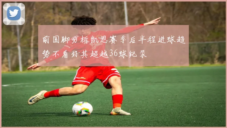 前国脚分析凯恩赛季后半程进球趋势不看好其超越36球纪录