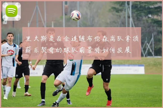 里夫斯是否会追随布伦森离队拿顶薪东契奇的球队前景将如何发展