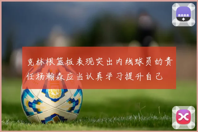克林根篮板表现突出内线球员的责任杨瀚森应当认真学习提升自己
