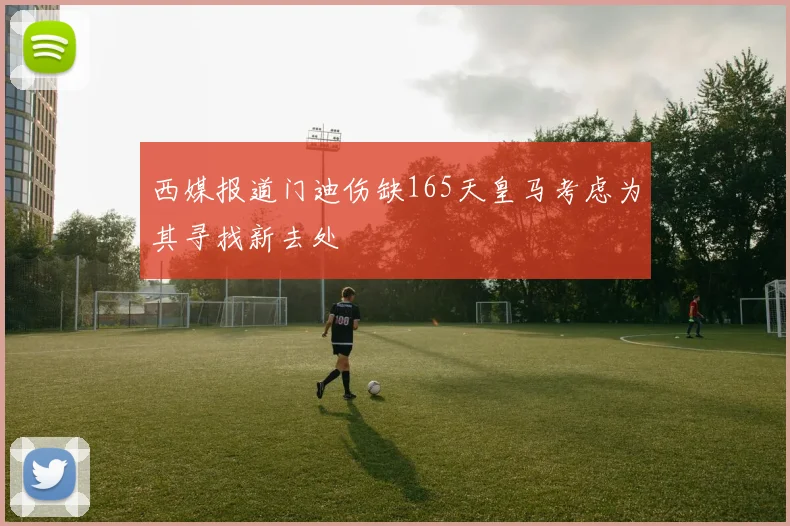 西媒报道门迪伤缺165天皇马考虑为其寻找新去处