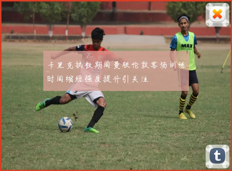 卡里克执教期间曼联伦敦客场训练时间缩短强度提升引关注