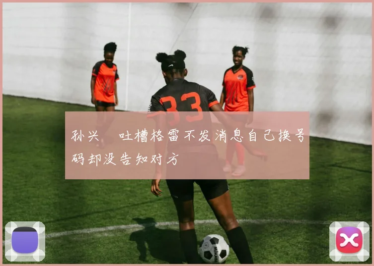 孙兴慜吐槽格雷不发消息自己换号码却没告知对方